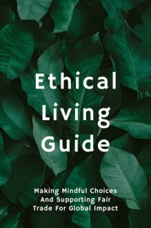 Ethical Living Guide: Making Mindful Choices and Supporting Fair Trade for Global Impact Kindle Edition